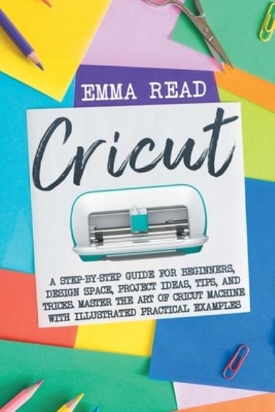 Cricut: A Step-by-Step Guide for Beginners, Design Space, Project Ideas, Tips, and Tricks. Master the Art of Cricut Machine with Illustrated Practical Examples - Emma Read - Livros - Emma Read - 9781914058387 - 8 de fevereiro de 2021