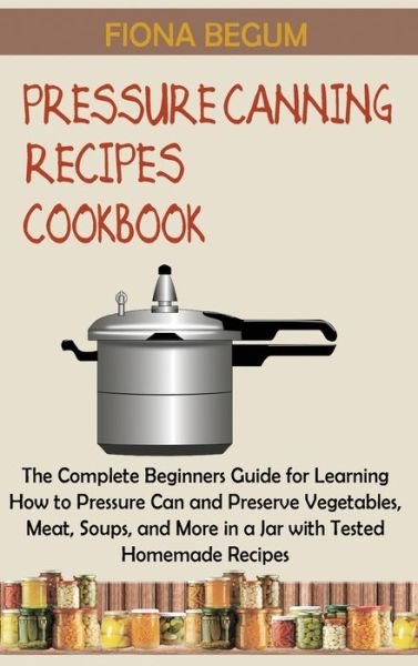 Cover for Fiona Begum · Pressure Canning Recipes Cookbook : The Complete Beginners Guide for Learning How to Pressure Can and Preserve Vegetables, Meat, Soups, and More in a Jar with Tested Homemade Recipes (Hardcover Book) (2022)