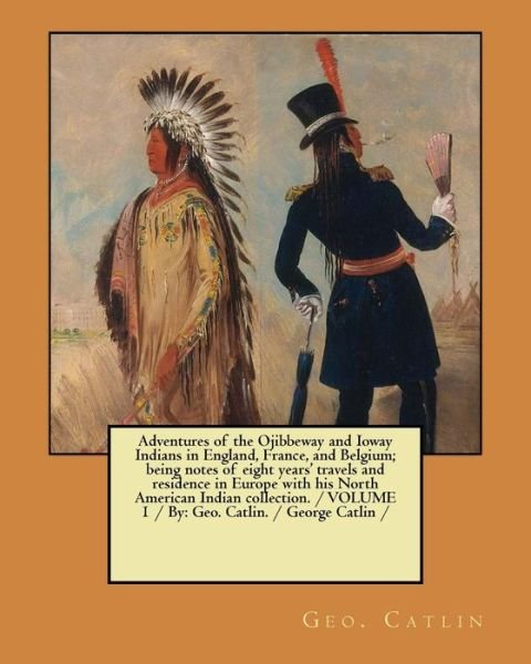 Adventures of the Ojibbeway and Ioway Indians in England, France, and Belgium; being notes of eight years' travels and residence in Europe with his ... VOLUME 1 / By Geo. Catlin. / George Catlin / - Geo Catlin - Books - Createspace Independent Publishing Platf - 9781979865388 - November 18, 2017