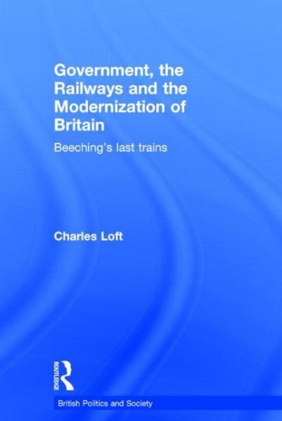 Cover for Loft, Charles (formerly University of Huddersfield, UK &amp; Queen Mary University of London) · Government, the Railways and the Modernization of Britain: Beeching's Last Trains - British Politics and Society (Hardcover Book) (2006)