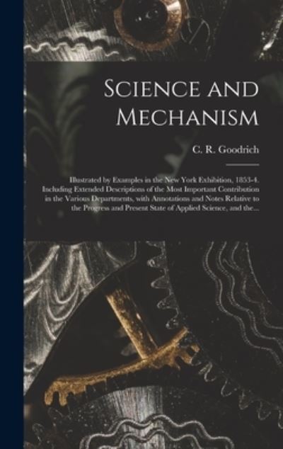 Cover for C R (Charles Rush) 1829- Goodrich · Science and Mechanism: Illustrated by Examples in the New York Exhibition, 1853-4. Including Extended Descriptions of the Most Important Contribution in the Various Departments, With Annotations and Notes Relative to the Progress and Present State Of... (Hardcover Book) (2021)