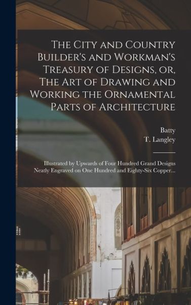 Cover for Batty 1696-1751 Langley · The City and Country Builder's and Workman's Treasury of Designs, or, The Art of Drawing and Working the Ornamental Parts of Architecture: Illustrated by Upwards of Four Hundred Grand Designs Neatly Engraved on One Hundred and Eighty-six Copper... (Hardcover Book) (2022)