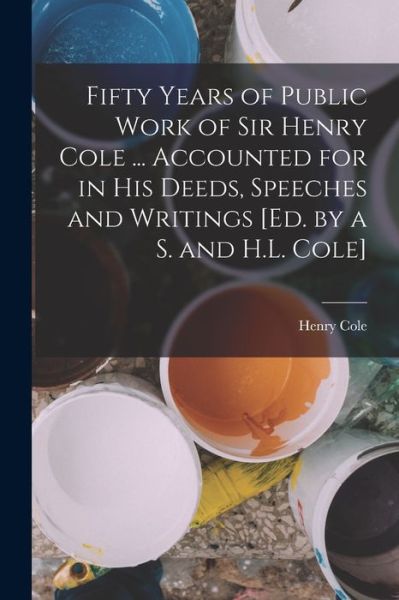 Fifty Years of Public Work of Sir Henry Cole ... Accounted for in His Deeds, Speeches and Writings [Ed. by a S. and H. L. Cole] - Henry Cole - Books - Creative Media Partners, LLC - 9781018398389 - October 27, 2022