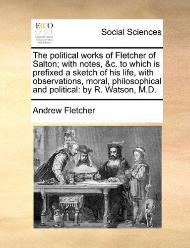 The Political Works of Fletcher of Salton; with Notes, &c. to Which is Prefixed a Sketch of His Life, with Observations, Moral, Philosophical and Political: by R. Watson, M.d. - Andrew Fletcher - Books - Gale ECCO, Print Editions - 9781140831389 - May 28, 2010