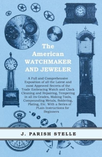 Cover for J Parish Stelle · The American Watchmaker and Jeweler - A Full and Comprehensive Exposition of all the Latest and most Approved Secrets of the Trade Embracing Watch and Clock Cleaning and Repairing, Tempering in all its Grades, Making Tools, Compounding Metals, Soldering,  (Paperback Bog) (2016)