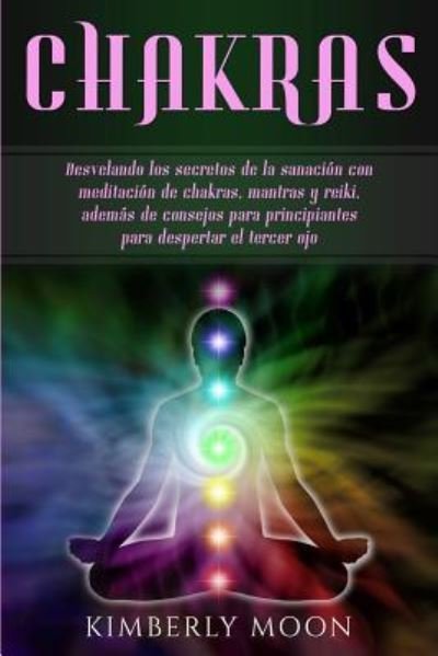 Cover for Kimberly Moon · Chakras: Desvelando los secretos de la sanacion con meditacion de chakras, mantras y reiki, ademas de consejos para principiantes para despertar el tercer ojo (Paperback Book) (2019)
