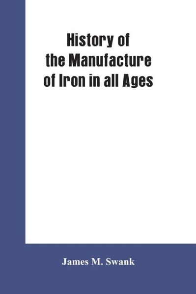 Cover for James M Swank · History of the manufacture of iron in all ages, and particularly in the United States from colonial times to 1891: also a short history of early coal mining in the United States and a full account of the influences which long delayed the development of al (Paperback Book) (2019)