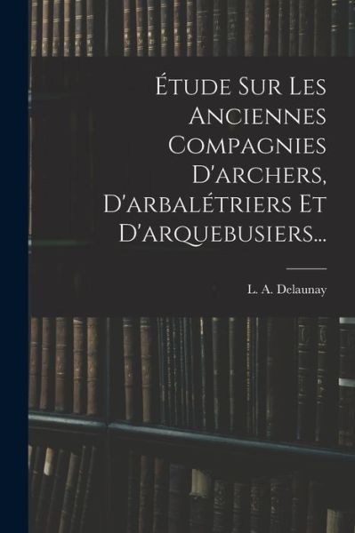 Cover for L. A. Delaunay · Étude Sur les Anciennes Compagnies d'archers, d'arbalétriers et D'arquebusiers... (Book) (2022)