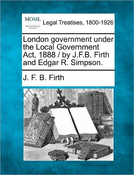 Cover for J F B Firth · London Government Under the Local Government Act, 1888 / by J.f.b. Firth and Edgar R. Simpson. (Taschenbuch) (2010)