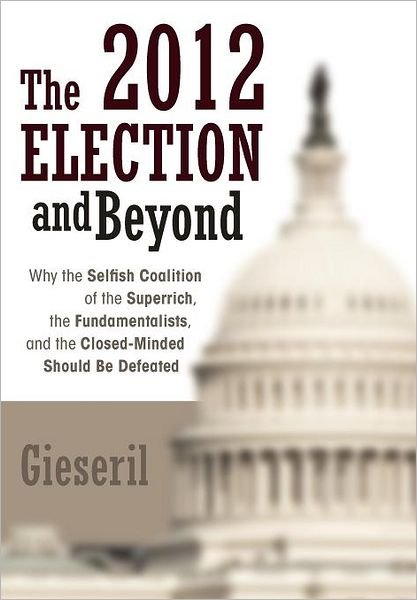 Cover for Gieseril · The 2012 Election and Beyond: Why the Selfish Coalition of the Superrich, the Fundamentalists, and the Closed-minded Should Be Defeated (Hardcover bog) (2012)