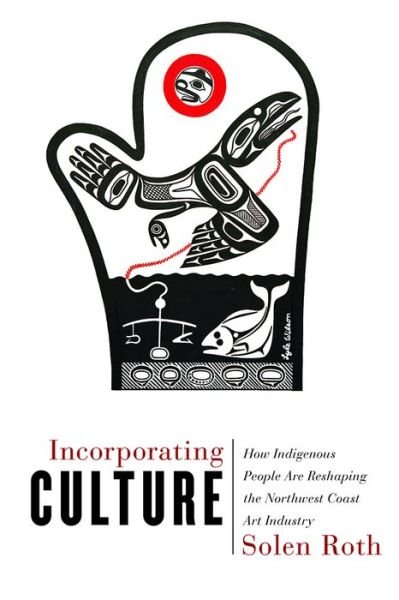 Incorporating Culture: How Indigenous People Are Reshaping the Northwest Coast Art Industry - Solen Roth - Libros - University of British Columbia Press - 9780774837392 - 1 de mayo de 2019