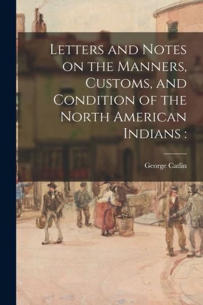 Cover for George 1796-1872 Catlin · Letters and Notes on the Manners, Customs, and Condition of the North American Indians (Paperback Book) (2021)