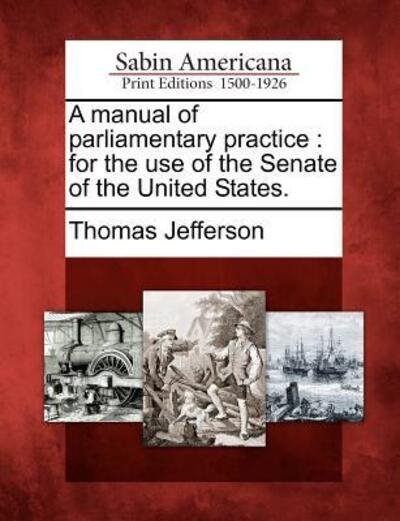 A Manual of Parliamentary Practice: for the Use of the Senate of the United States. - Thomas Jefferson - Kirjat - Gale Ecco, Sabin Americana - 9781275863392 - torstai 23. helmikuuta 2012