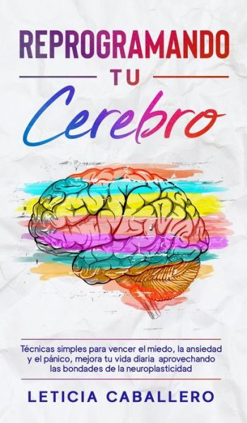 Cover for Leticia Caballero · Reprogramando tu cerebro: Tecnicas simples para vencer el miedo, la ansiedad y el panico, mejora tu vida diaria aprovechando las bondades de la neuroplasticidad (Hardcover Book) (2021)