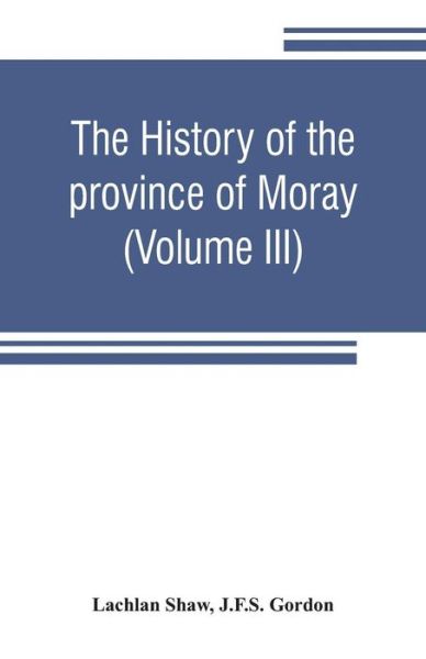 Cover for Lachlan Shaw · The history of the province of Moray. Comprising the counties of Elgin and Nairn, the greater part of the county of Inverness and a portion of the county of Banff, --all called the province of Moray before there was a division into counties (Volume III) (Paperback Book) (2019)