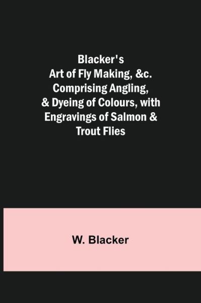 Cover for W Blacker · Blacker's Art of Fly Making, Comprising Angling, &amp; Dyeing of Colours, with Engravings of Salmon &amp; Trout Flies (Paperback Book) (2021)