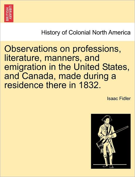 Observations on Professions, Literature, Manners, and Emigration in the United States, and Canada, Made During a Residence There in 1832. - Isaac Fidler - Books - British Library, Historical Print Editio - 9781241333393 - March 1, 2011