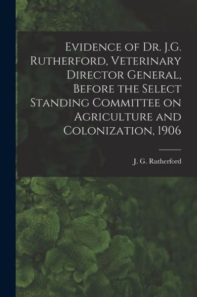 Cover for J G (John Gunion) 1857 Rutherford · Evidence of Dr. J.G. Rutherford, Veterinary Director General, Before the Select Standing Committee on Agriculture and Colonization, 1906 [microform] (Paperback Bog) (2021)