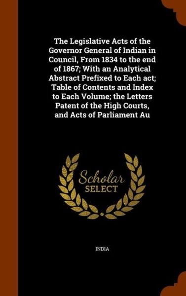 Cover for India · The Legislative Acts of the Governor General of Indian in Council, from 1834 to the End of 1867; With an Analytical Abstract Prefixed to Each ACT; Table of Contents and Index to Each Volume; The Letters Patent of the High Courts, and Acts of Parliament Au (Gebundenes Buch) (2015)