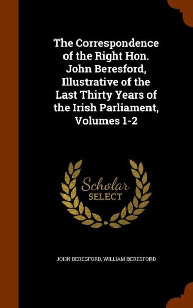 Cover for John Beresford · The Correspondence of the Right Hon. John Beresford, Illustrative of the Last Thirty Years of the Irish Parliament, Volumes 1-2 (Hardcover Book) (2015)