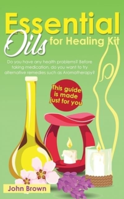 Cover for John Brown · Essential Oils for Healing Kit: Do you have any health problems? Before taking medication, do you want to try alternative remedies such as Aromatherapy? This guide is made just for you. (Hardcover Book) (2021)