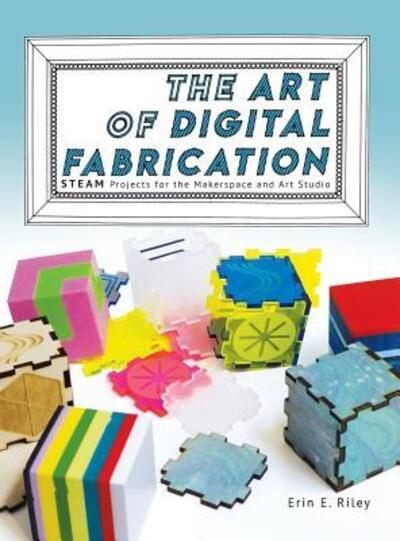 The Art of Digital Fabrication: STEAM Projects for the Makerspace and Art Studio - Erin E Riley - Books - Constructing Modern Knowledge Press - 9780997554397 - May 6, 2019
