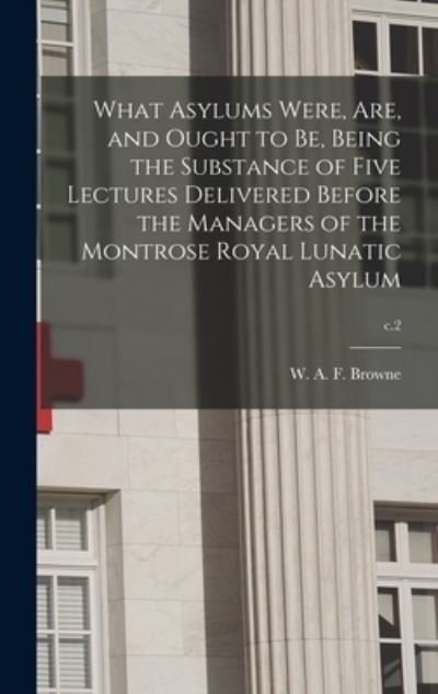 Cover for W A F (William Alexander F Browne · What Asylums Were, Are, and Ought to Be, Being the Substance of Five Lectures Delivered Before the Managers of the Montrose Royal Lunatic Asylum; c.2 (Hardcover Book) (2021)