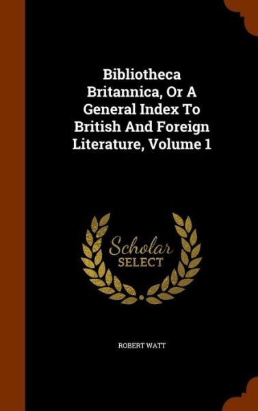 Cover for Robert Watt · Bibliotheca Britannica, or a General Index to British and Foreign Literature, Volume 1 (Gebundenes Buch) (2015)