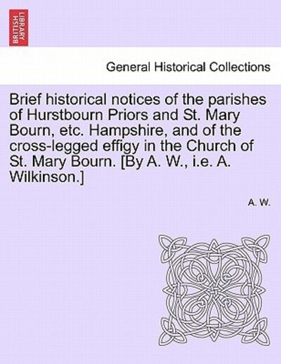 Cover for A W · Brief Historical Notices of the Parishes of Hurstbourn Priors and St. Mary Bourn, Etc. Hampshire, and of the Cross-legged Effigy in the Church of St. (Pocketbok) (2011)