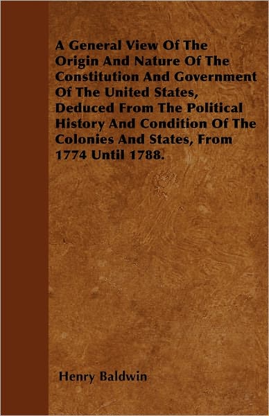 A General View Of The Origin And Nature Of The Constitution And Government Of The United States, Deduced From The Political History And Condition Of The Colonies And States, From 1774 Until 1788. - Henry Baldwin - Books - Read Books - 9781446061398 - May 5, 2011
