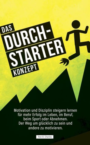 Cover for Ron B Charles · Das Durchstarter Konzept: Motivation und Disziplin steigern lernen fur mehr Erfolg im Leben, im Beruf, beim Sport oder Abnehmen. Der Weg um glucklich zu sein und andere zu motivieren. (Paperback Book) (2019)