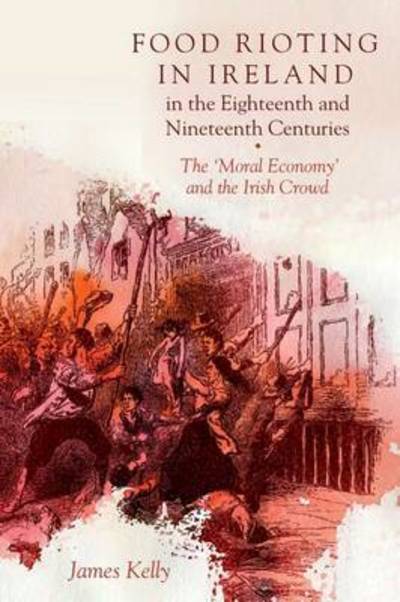 Cover for James Kelly · Food Rioting in Ireland in the Eighteenth and Nineteenth Centuries: The 'Moral Economy' and the Irish Crowd (Inbunden Bok) (2017)