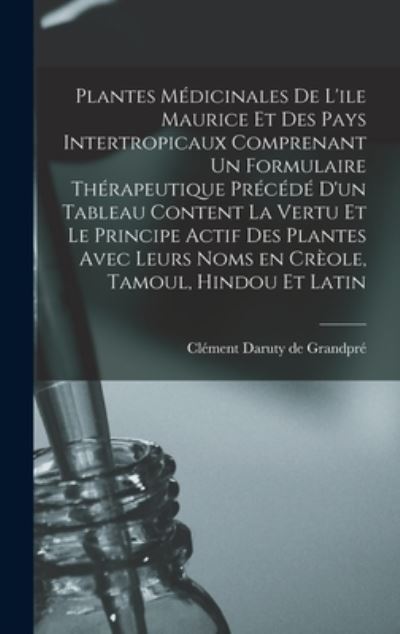 Cover for Clement Daruty de Grandpre · Plantes Medicinales De L'ile Maurice Et Des Pays Intertropicaux Comprenant Un Formulaire Therapeutique Precede D'un Tableau Content La Vertu Et Le Principe Actif Des Plantes Avec Leurs Noms En Creole, Tamoul, Hindou Et Latin (Hardcover Book) (2021)