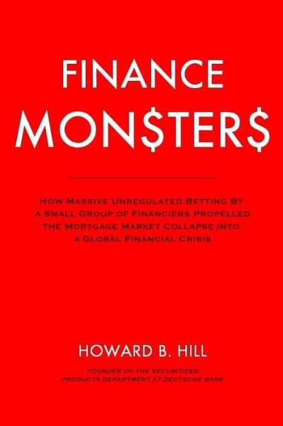 Cover for Howard B Hill · Finance Monsters: How Massive Unregulated Betting by a Small Group of Financiers Propelled the Mortgage Market Collapse into a Global Fi (Paperback Book) (2014)