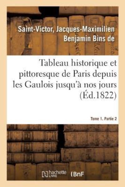 Tableau Historique Et Pittoresque de Paris Depuis Les Gaulois Jusqu'a Nos Jours. Tome 1. Partie 2 - Jacques-Maximilien Benjamin Bins de Saint-Victor - Books - Hachette Livre - BNF - 9782019310400 - June 1, 2018