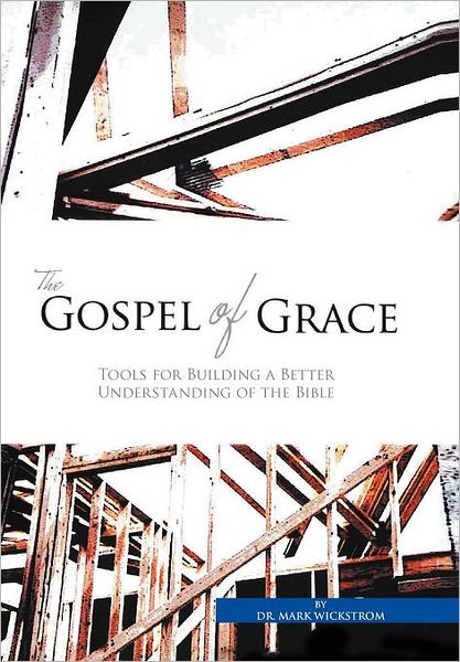 The Gospel of Grace: Tools for Building a Better Understanding of the Bible - Mark Wickstrom - Books - Xlibris Corporation - 9781456847401 - January 23, 2012