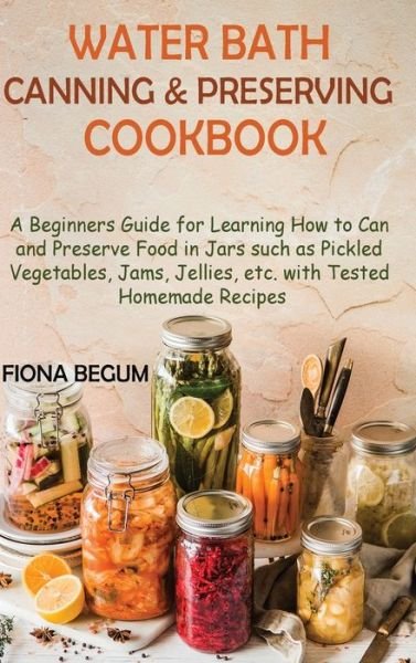 Cover for Fiona Begum · Water Bath Canning and Preserving Cookbook: A Beginners Guide for Learning How to Can and Preserve Food in Jars such as Pickled Vegetables, Jams, Jellies, etc. with Tested Homemade Recipes (Hardcover Book) (2022)