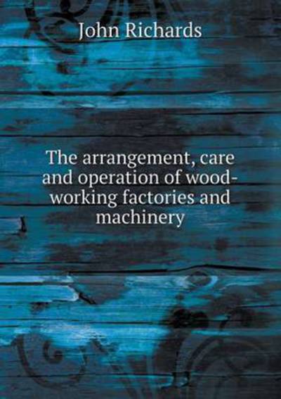 Cover for John Richards · The Arrangement, Care and Operation of Wood-working Factories and Machinery (Paperback Book) (2015)