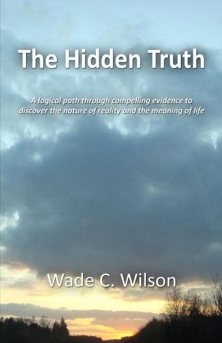 Cover for Wade C Wilson · The Hidden Truth: a Logical Path Through Compelling Evidence to Discover the Nature of Reality and the Meaning of Life (Paperback Book) (2012)