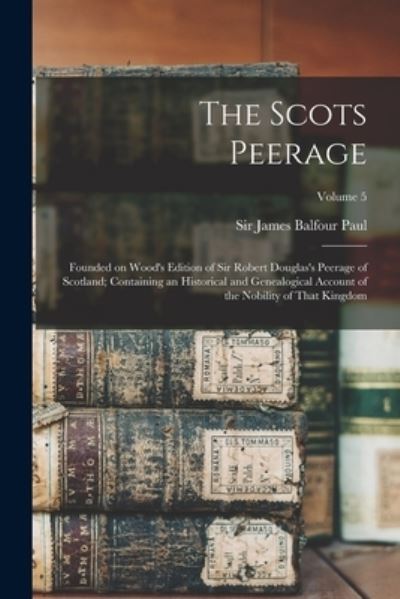 Cover for James Balfour Paul · Scots Peerage; Founded on Wood's Edition of Sir Robert Douglas's Peerage of Scotland; Containing an Historical and Genealogical Account of the Nobility of That Kingdom; Volume 5 (Book) (2022)