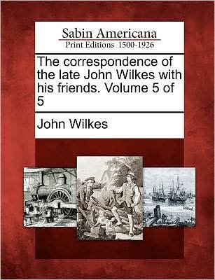 The Correspondence of the Late John Wilkes with His Friends. Volume 5 of 5 - John Wilkes - Books - Gale, Sabin Americana - 9781275829404 - February 22, 2012