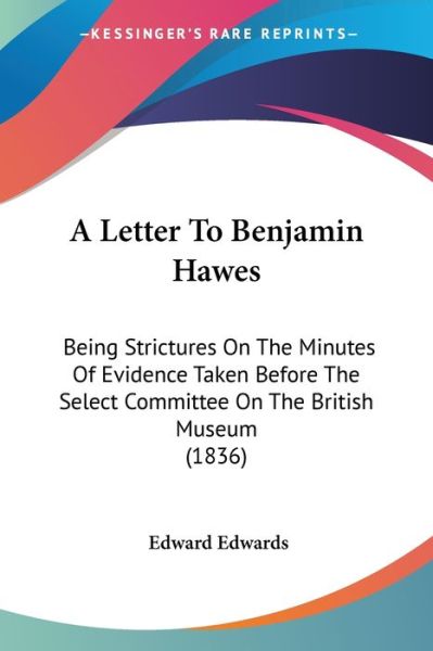 A Letter to Benjamin Hawes: Being Strictures on the Minutes of Evidence Taken Before the Select Committee on the British Museum (1836) - Edward Edwards - Books - Kessinger Publishing - 9781437458404 - January 13, 2009