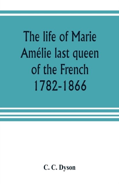 Cover for C C Dyson · The life of Marie Amelie last queen of the French, 1782-1866. With some account of the principal personages at the courts of Naples and France in her time, and of the careers of her sons and daughters (Paperback Book) (2019)