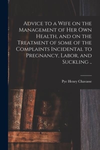 Cover for Pye Henry 1810-1879 Chavasse · Advice to a Wife on the Management of Her Own Health, and on the Treatment of Some of the Complaints Incidental to Pregnancy, Labor, and Suckling .. (Paperback Bog) (2021)