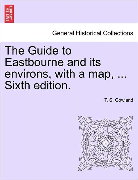 Cover for T S Gowland · The Guide to Eastbourne and Its Environs, with a Map, ... Sixth Edition. (Paperback Bog) (2011)