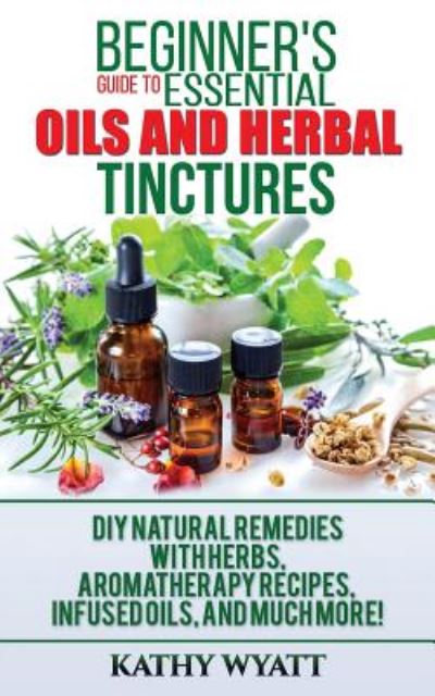 Cover for Kathy Wyatt · Beginner's Guide to Essential Oils and Herbal Tinctures: DIY Natural Remedies with Herbs, Aromatherapy Recipes, Infused Oils, and Much More! (Paperback Book) (2017)