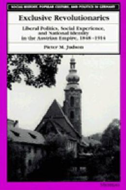 Cover for Pieter M. Judson · Exclusive Revolutionaries: Liberal Politics, Social Experience and National Identity in the Austrian Empire, 1848-1914 - Social History, Popular Culture and Politics in Germany (Hardcover Book) (1996)