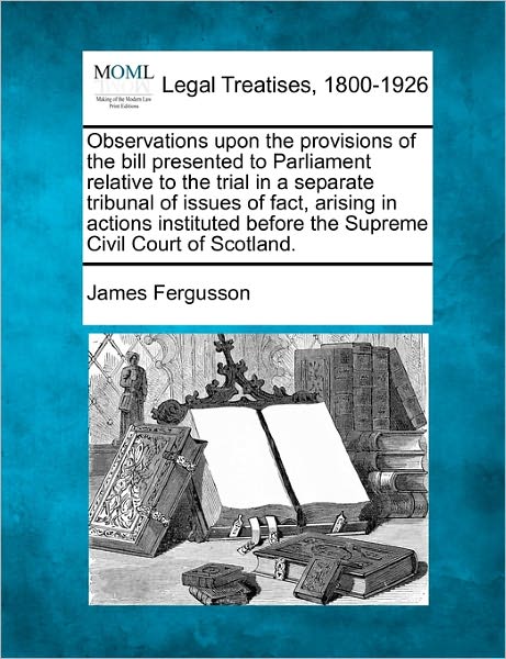 Observations Upon the Provisions of the Bill Presented to Parliament Relative to the Trial in a Separate Tribunal of Issues of Fact, Arising in ... Before the Supreme Civil Court of Scotland. - James Fergusson - Boeken - Gale, Making of Modern Law - 9781240079407 - 1 december 2010