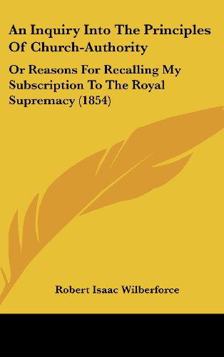 Cover for Robert Isaac Wilberforce · An Inquiry into the Principles of Church-authority: or Reasons for Recalling My Subscription to the Royal Supremacy (1854) (Hardcover Book) (2008)