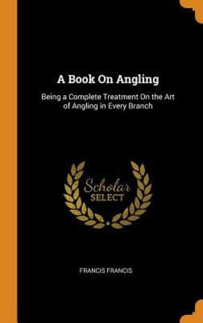 Cover for Francis Francis · A Book on Angling Being a Complete Treatment on the Art of Angling in Every Branch (Hardcover Book) (2018)